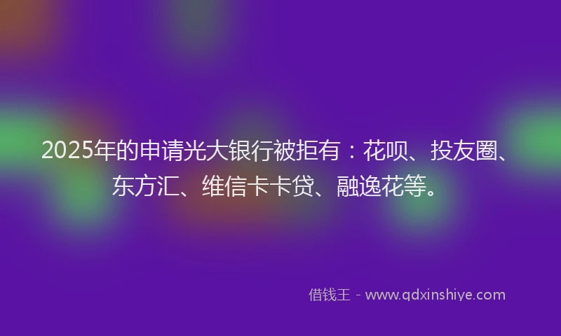 2025年的申请光大银行被拒有：花呗、投友圈、东方汇、维信卡卡贷、融逸花等。