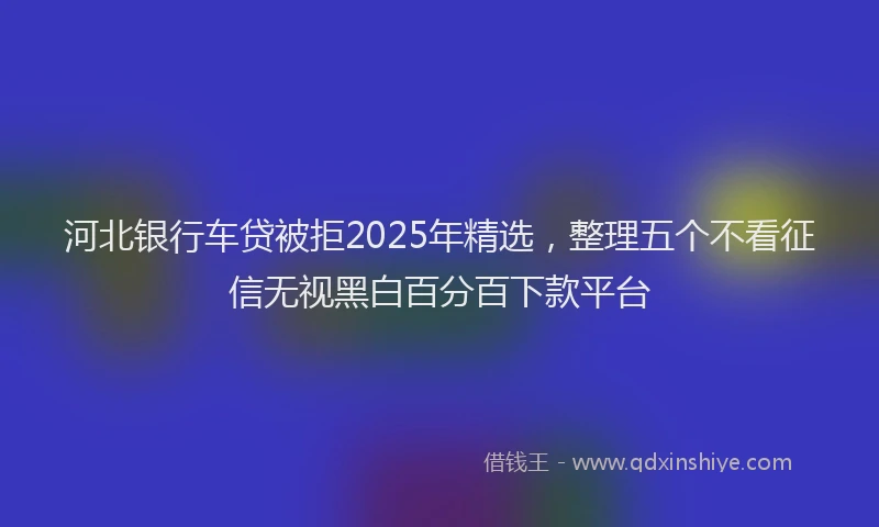 河北银行车贷被拒2025年精选，整理五个不看征信无视黑白百分百下款平台