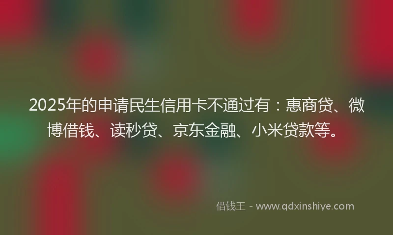 2025年的申请民生信用卡不通过有：惠商贷、微博借钱、读秒贷、京东金融、小米贷款等。