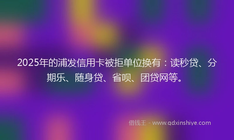 2025年的浦发信用卡被拒单位换有：读秒贷、分期乐、随身贷、省呗、团贷网等。