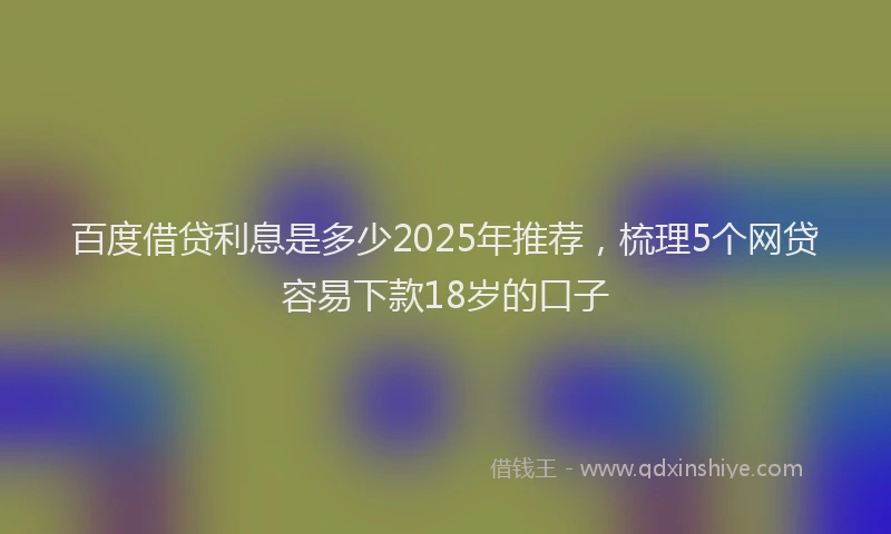 百度借贷利息是多少2025年推荐，梳理5个网贷容易下款18岁的口子