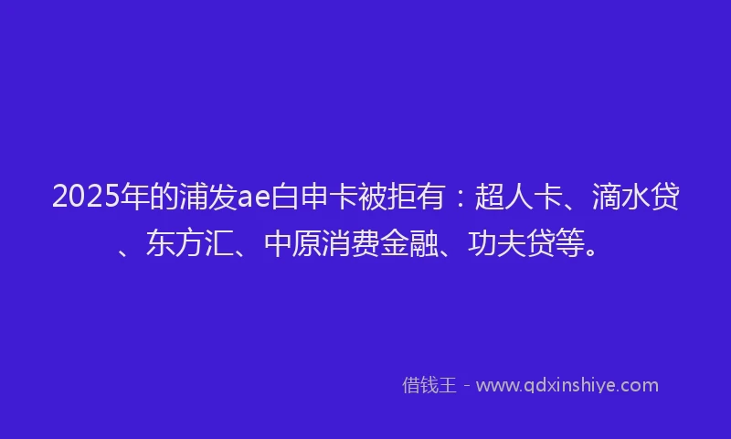 2025年的浦发ae白申卡被拒有：超人卡、滴水贷、东方汇、中原消费金融、功夫贷等。