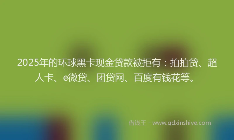 2025年的环球黑卡现金贷款被拒有：拍拍贷、超人卡、e微贷、团贷网、百度有钱花等。