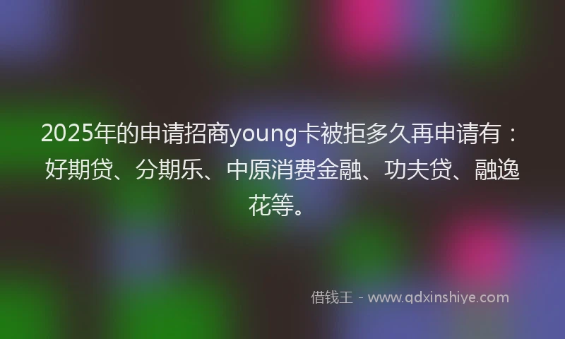 2025年的申请招商young卡被拒多久再申请有：好期贷、分期乐、中原消费金融、功夫贷、融逸花等。
