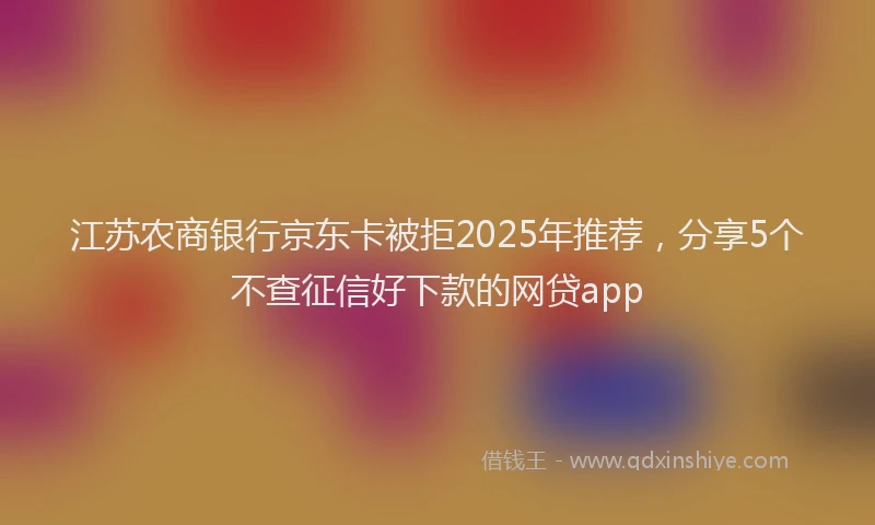 江苏农商银行京东卡被拒2025年推荐，分享5个不查征信好下款的网贷app