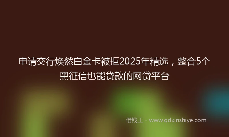 申请交行焕然白金卡被拒2025年精选，整合5个黑征信也能贷款的网贷平台