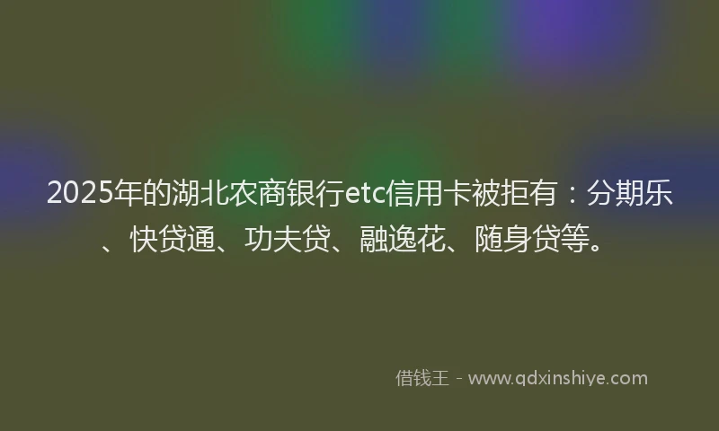 2025年的湖北农商银行etc信用卡被拒有：分期乐、快贷通、功夫贷、融逸花、随身贷等。