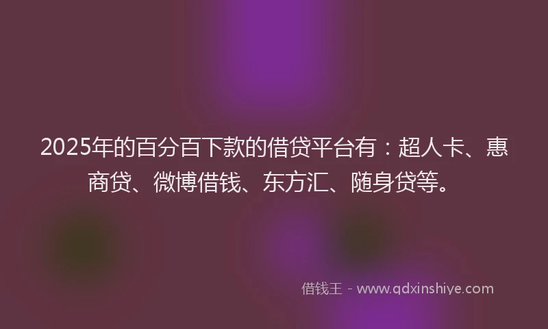 2025年的百分百下款的借贷平台有：超人卡、惠商贷、微博借钱、东方汇、随身贷等。
