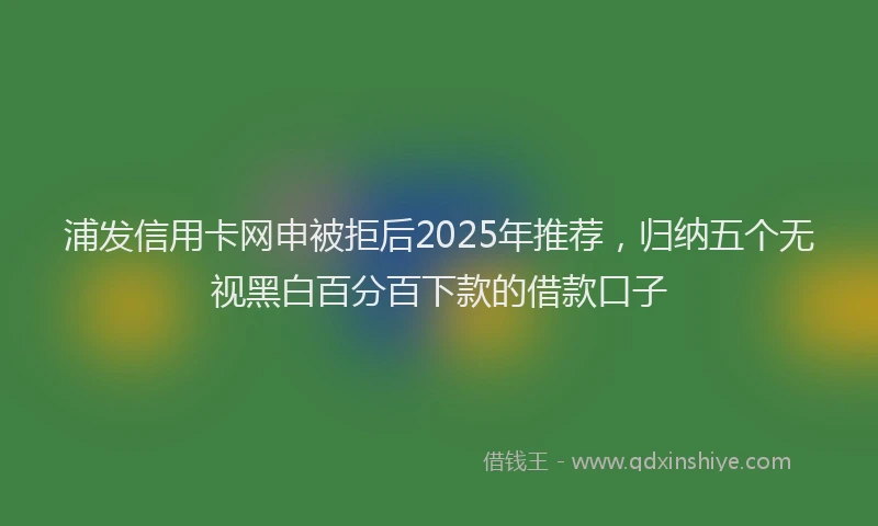 浦发信用卡网申被拒后2025年推荐，归纳五个无视黑白百分百下款的借款口子