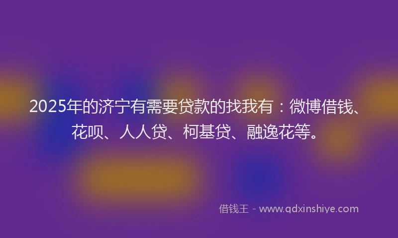 2025年的济宁有需要贷款的找我有：微博借钱、花呗、人人贷、柯基贷、融逸花等。