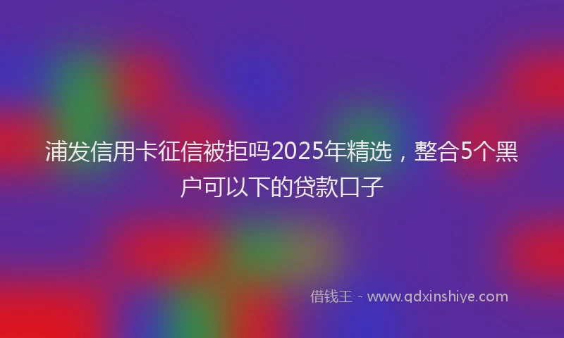 浦发信用卡征信被拒吗2025年精选，整合5个黑户可以下的贷款口子