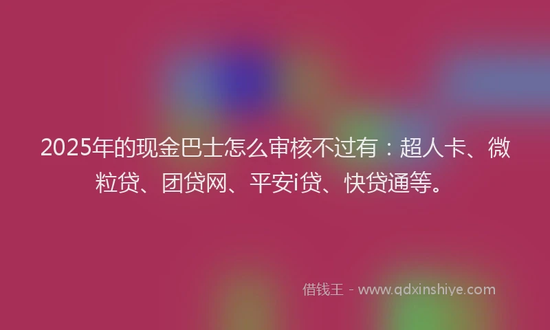 2025年的现金巴士怎么审核不过有：超人卡、微粒贷、团贷网、平安i贷、快贷通等。