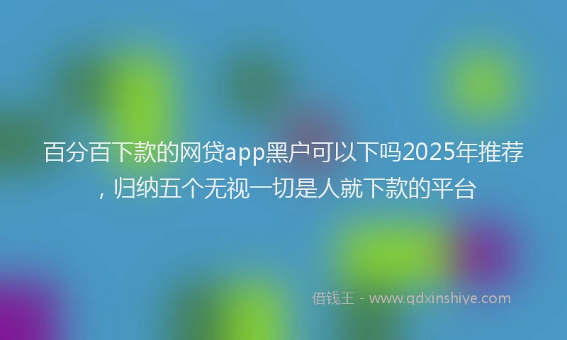 百分百下款的网贷app黑户可以下吗2025年推荐，归纳五个无视一切是人就下款的平台