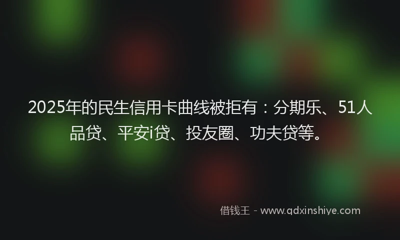 2025年的民生信用卡曲线被拒有：分期乐、51人品贷、平安i贷、投友圈、功夫贷等。