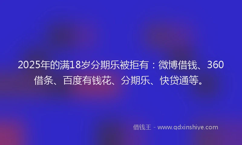 2025年的满18岁分期乐被拒有：微博借钱、360借条、百度有钱花、分期乐、快贷通等。