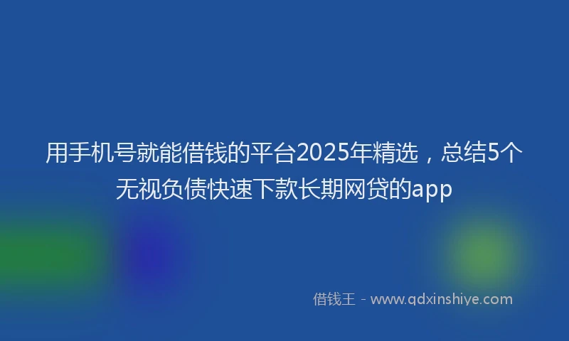 用手机号就能借钱的平台2025年精选，总结5个无视负债快速下款长期网贷的app