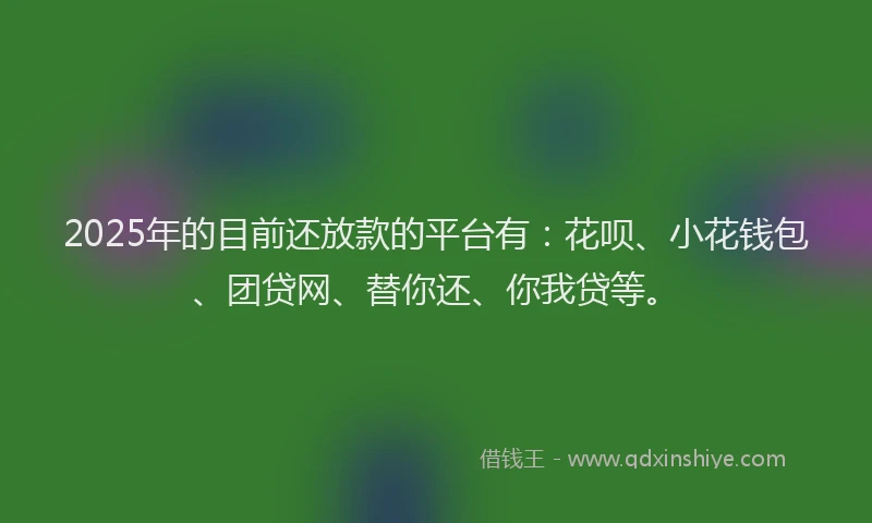 2025年的目前还放款的平台有：花呗、小花钱包、团贷网、替你还、你我贷等。