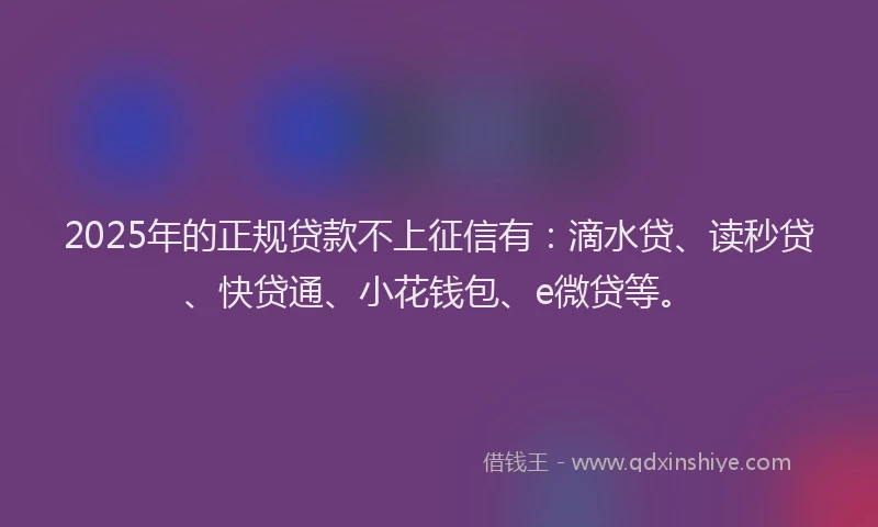2025年的正规贷款不上征信有：滴水贷、读秒贷、快贷通、小花钱包、e微贷等。