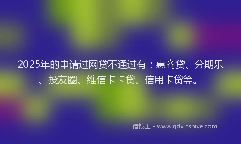 2025年的申请过网贷不通过有：惠商贷、分期乐、投友圈、维信卡卡贷、信用卡贷等。