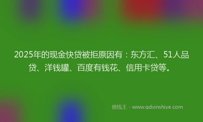2025年的现金快贷被拒原因有：东方汇、51人品贷、洋钱罐、百度有钱花、信用卡贷等。