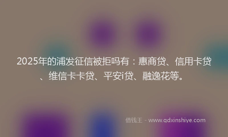 2025年的浦发征信被拒吗有：惠商贷、信用卡贷、维信卡卡贷、平安i贷、融逸花等。