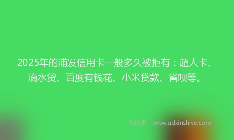 2025年的浦发信用卡一般多久被拒有：超人卡、滴水贷、百度有钱花、小米贷款、省呗等。