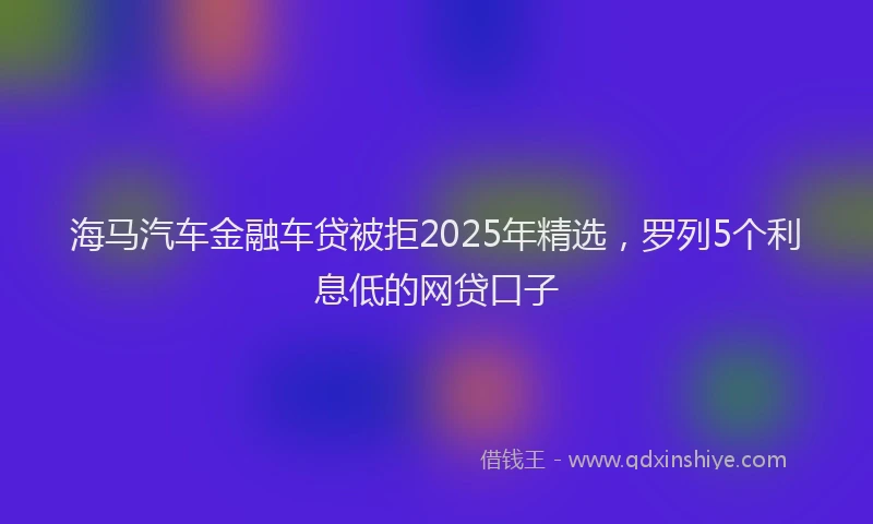 海马汽车金融车贷被拒2025年精选，罗列5个利息低的网贷口子