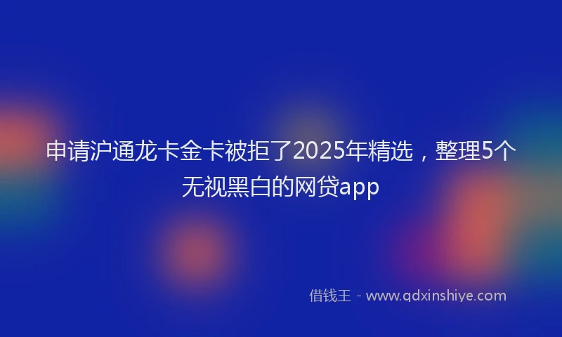 申请沪通龙卡金卡被拒了2025年精选，整理5个无视黑白的网贷app