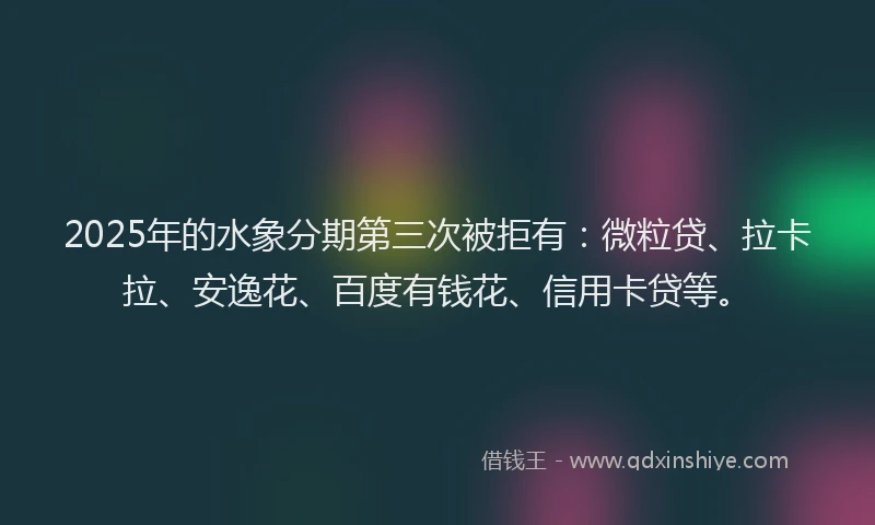 2025年的水象分期第三次被拒有：微粒贷、拉卡拉、安逸花、百度有钱花、信用卡贷等。