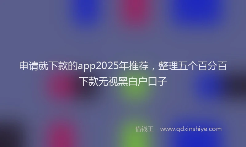 申请就下款的app2025年推荐，整理五个百分百下款无视黑白户口子