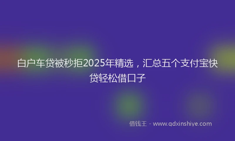 白户车贷被秒拒2025年精选，汇总五个支付宝快贷轻松借口子