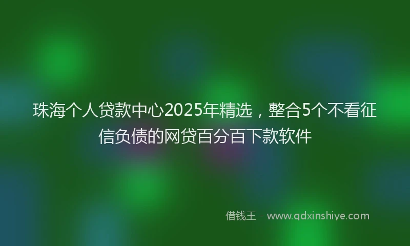 珠海个人贷款中心2025年精选，整合5个不看征信负债的网贷百分百下款软件