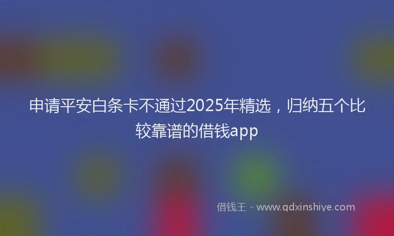 申请平安白条卡不通过2025年精选，归纳五个比较靠谱的借钱app
