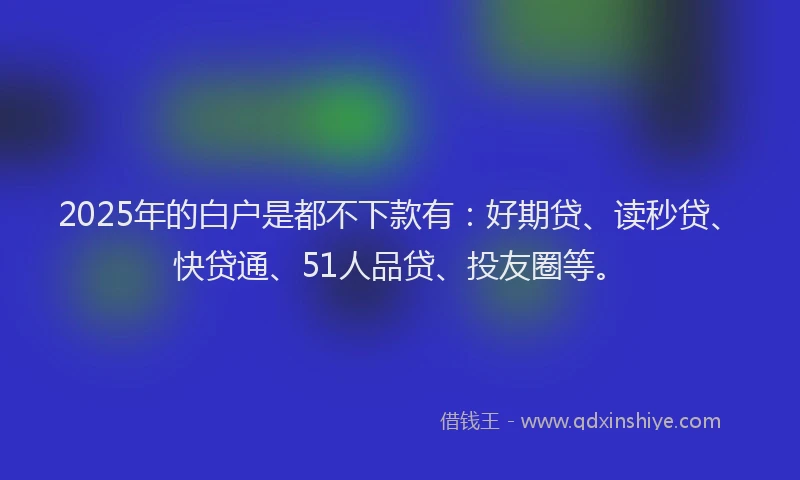 2025年的白户是都不下款有：好期贷、读秒贷、快贷通、51人品贷、投友圈等。