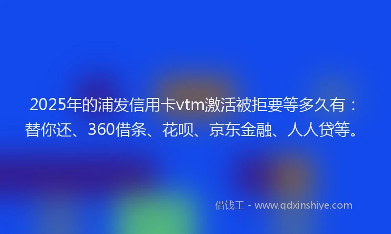 2025年的浦发信用卡vtm激活被拒要等多久有：替你还、360借条、花呗、京东金融、人人贷等。