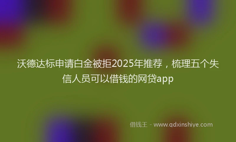 沃德达标申请白金被拒2025年推荐，梳理五个失信人员可以借钱的网贷app