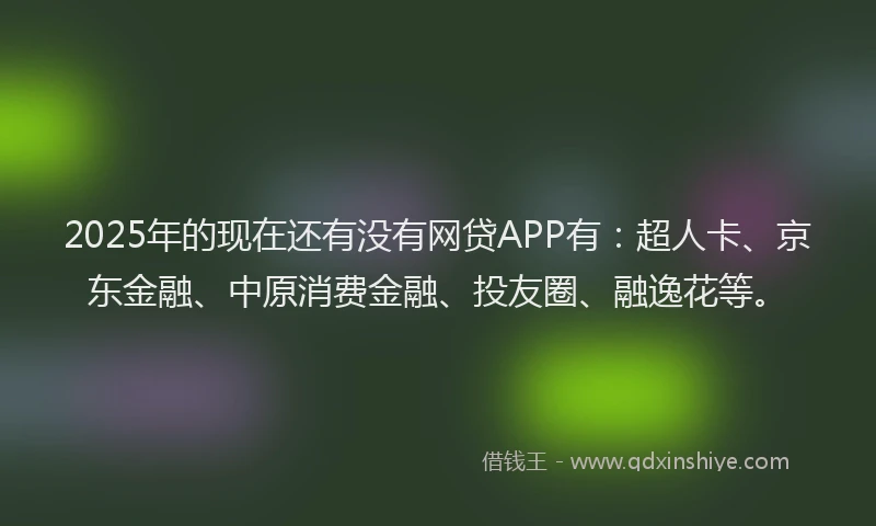 2025年的现在还有没有网贷APP有：超人卡、京东金融、中原消费金融、投友圈、融逸花等。