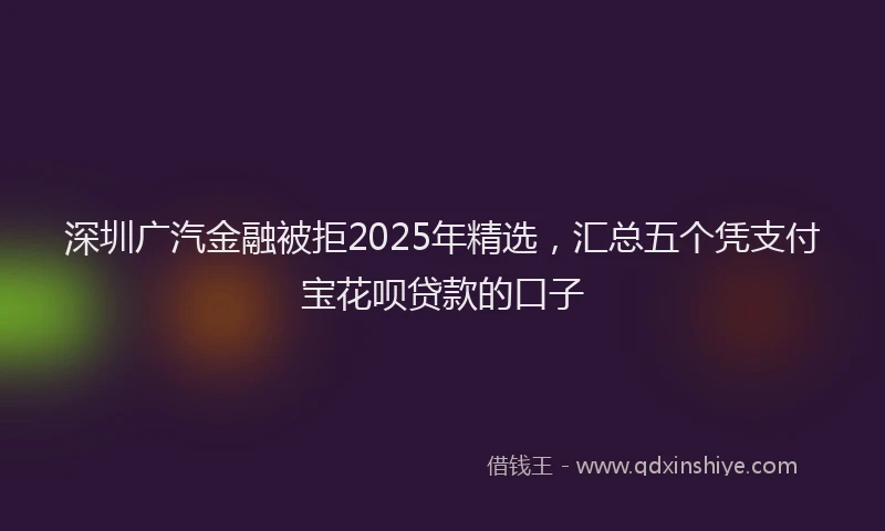 深圳广汽金融被拒2025年精选，汇总五个凭支付宝花呗贷款的口子