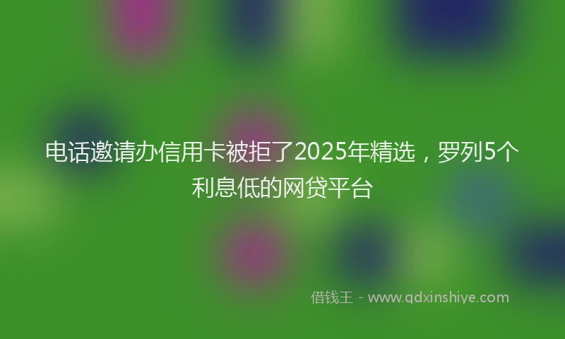 电话邀请办信用卡被拒了2025年精选，罗列5个利息低的网贷平台