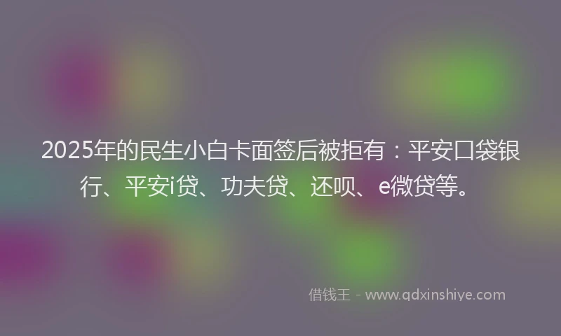 2025年的民生小白卡面签后被拒有：平安口袋银行、平安i贷、功夫贷、还呗、e微贷等。