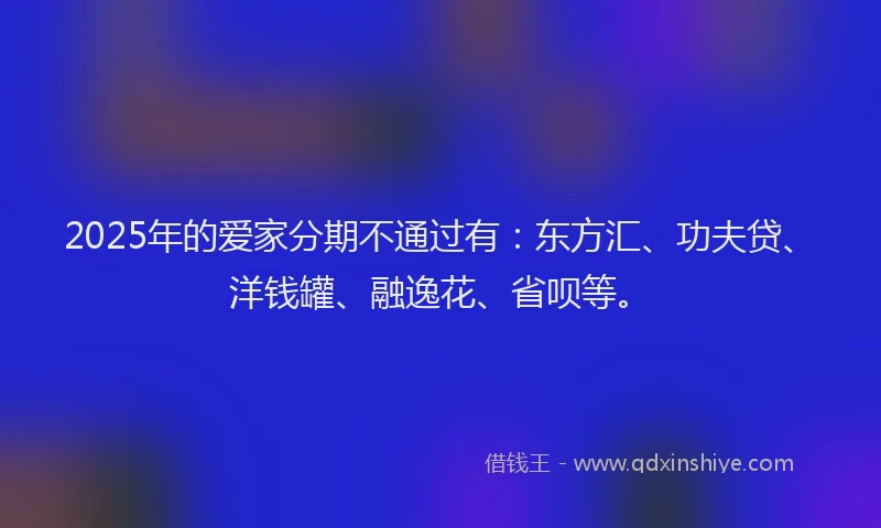 2025年的爱家分期不通过有：东方汇、功夫贷、洋钱罐、融逸花、省呗等。