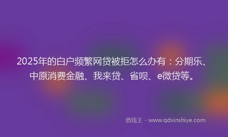 2025年的白户频繁网贷被拒怎么办有：分期乐、中原消费金融、我来贷、省呗、e微贷等。