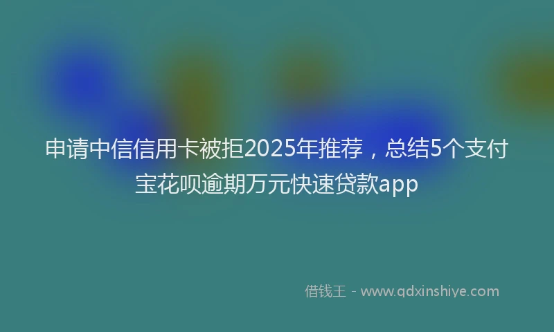 申请中信信用卡被拒2025年推荐，总结5个支付宝花呗逾期万元快速贷款app