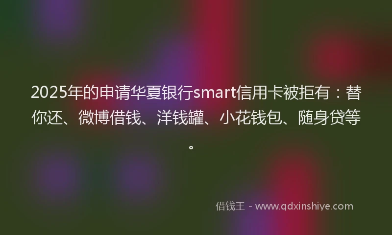 2025年的申请华夏银行smart信用卡被拒有：替你还、微博借钱、洋钱罐、小花钱包、随身贷等。