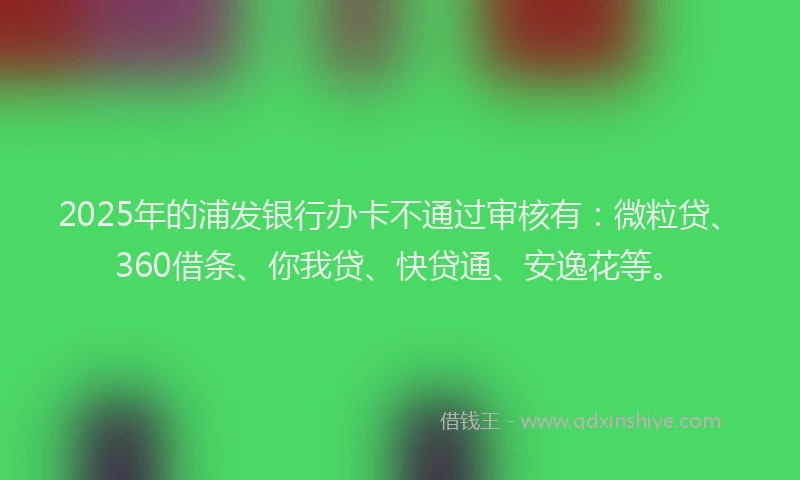 2025年的浦发银行办卡不通过审核有：微粒贷、360借条、你我贷、快贷通、安逸花等。