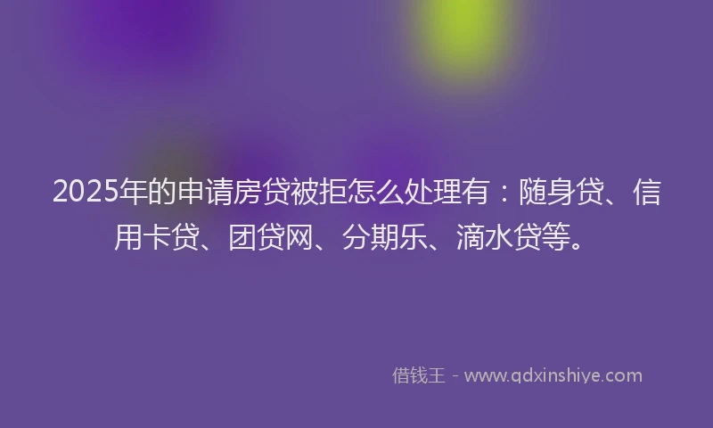 2025年的申请房贷被拒怎么处理有：随身贷、信用卡贷、团贷网、分期乐、滴水贷等。