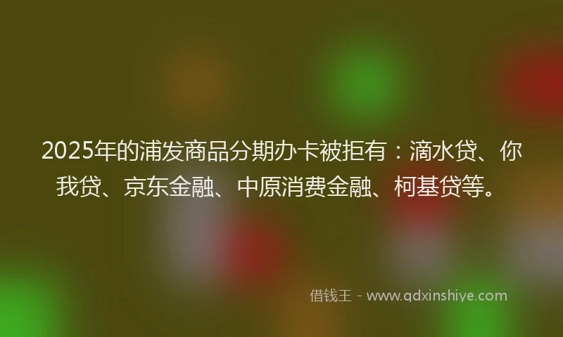 2025年的浦发商品分期办卡被拒有：滴水贷、你我贷、京东金融、中原消费金融、柯基贷等。