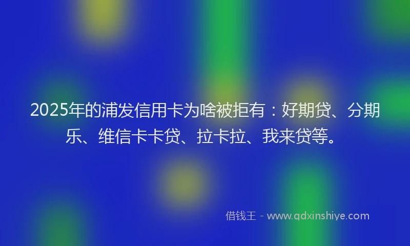 2025年的浦发信用卡为啥被拒有：好期贷、分期乐、维信卡卡贷、拉卡拉、我来贷等。