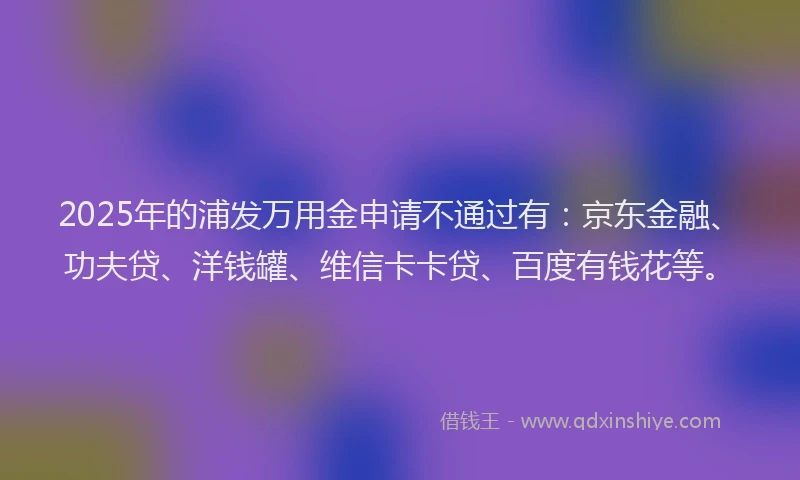 2025年的浦发万用金申请不通过有：京东金融、功夫贷、洋钱罐、维信卡卡贷、百度有钱花等。