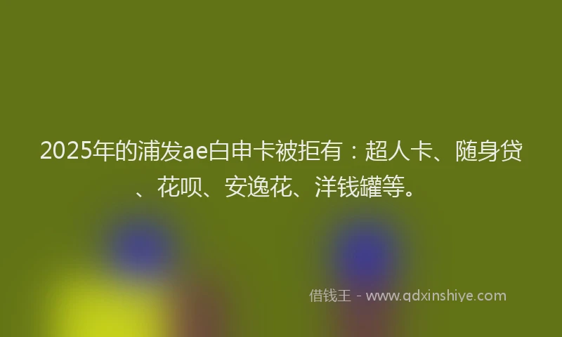 2025年的浦发ae白申卡被拒有：超人卡、随身贷、花呗、安逸花、洋钱罐等。
